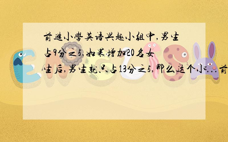 前进小学英语兴趣小组中,男生占9分之5,如果增加20名女生后,男生就只占13分之5,那么这个小...前进小学英语兴趣小组中,男生占9分之5,如果增加20名女生后,男生就只占13分之5,那么这个小组中男