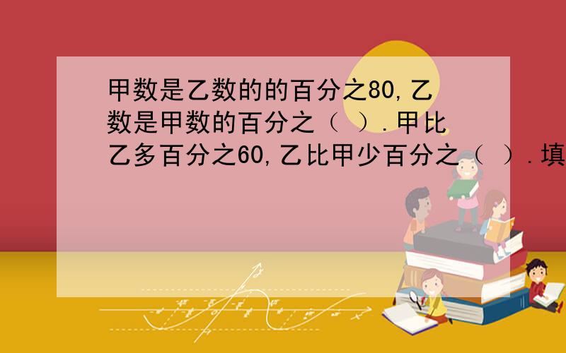 甲数是乙数的的百分之80,乙数是甲数的百分之（ ）.甲比乙多百分之60,乙比甲少百分之（ ）.填括号里的