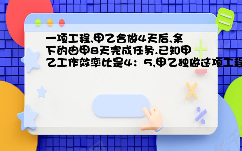 一项工程,甲乙合做4天后,余下的由甲8天完成任务.已知甲乙工作效率比是4：5,甲乙独做这项工程各要几可用方程、比例、算术解答