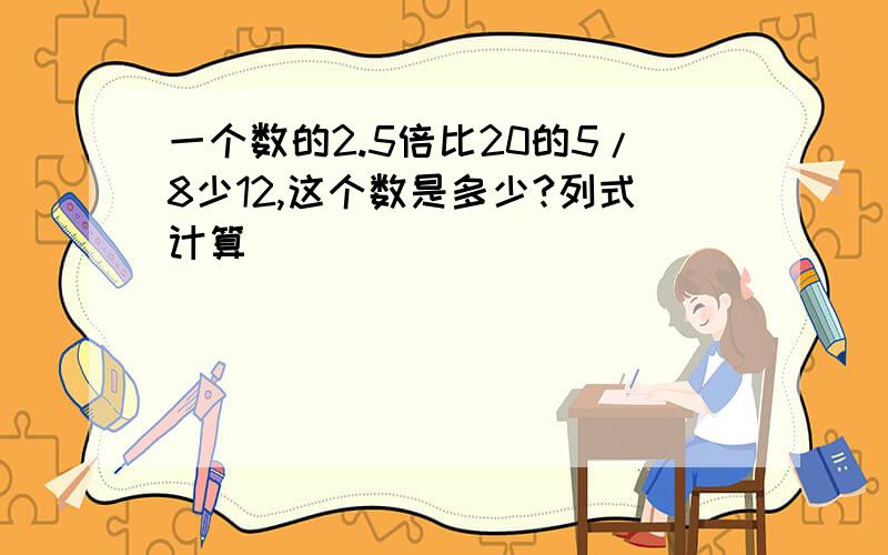 一个数的2.5倍比20的5/8少12,这个数是多少?列式计算