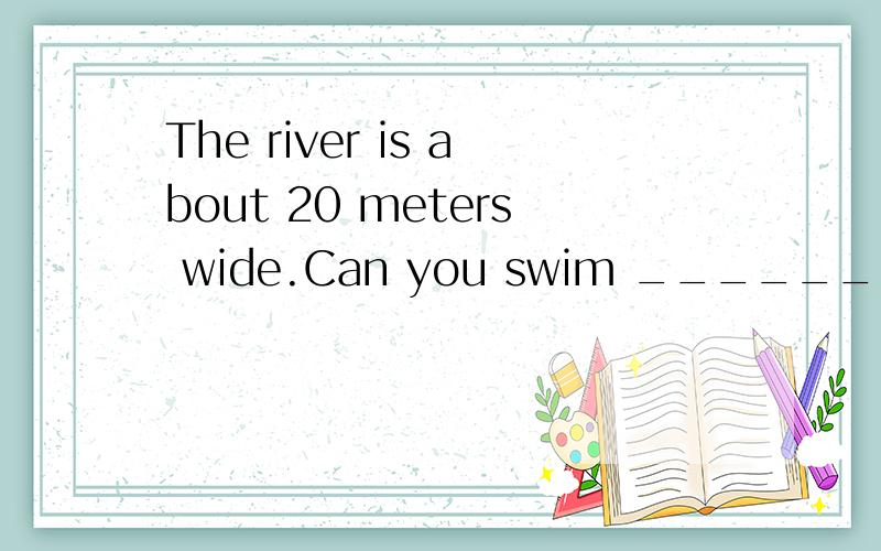 The river is about 20 meters wide.Can you swim ______ it?A.to B.along C.through D.across