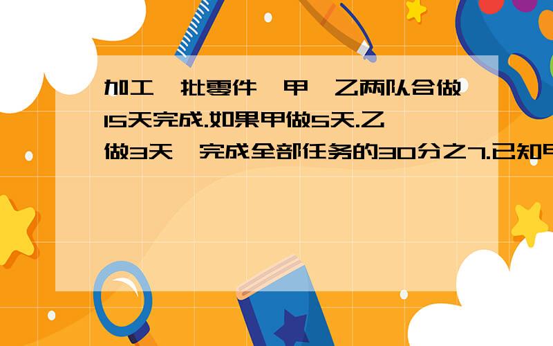 加工一批零件,甲、乙两队合做15天完成.如果甲做5天.乙做3天,完成全部任务的30分之7.已知甲每天做18...加工一批零件,甲、乙两队合做15天完成.如果甲做5天.乙做3天,完成全部任务的30分之7.已