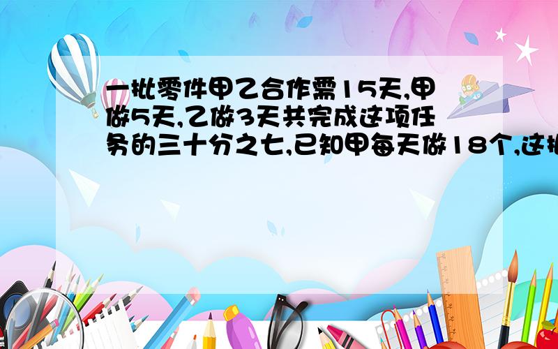 一批零件甲乙合作需15天,甲做5天,乙做3天共完成这项任务的三十分之七,已知甲每天做18个,这批零件共几个?