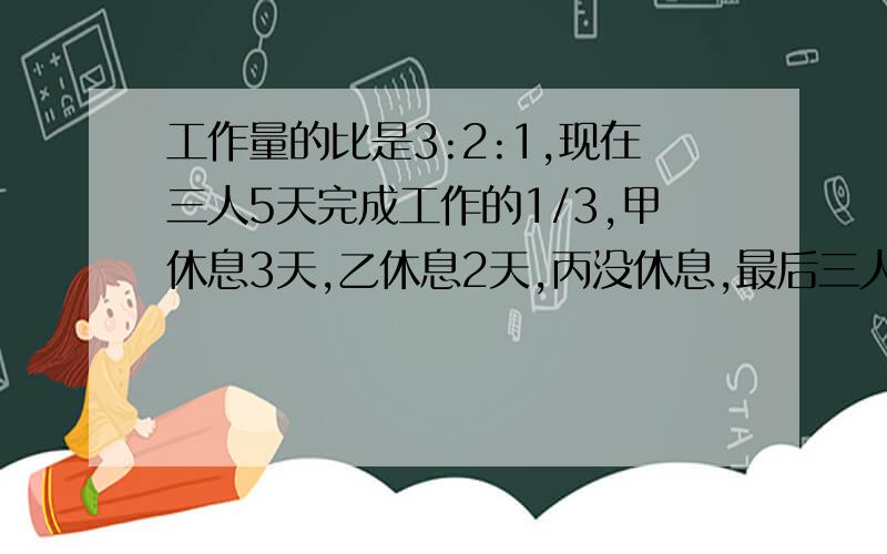 工作量的比是3:2:1,现在三人5天完成工作的1/3,甲休息3天,乙休息2天,丙没休息,最后三人共同完成甲乙丙三人一天工作量的比是3:2:1,现在三人合作5天完成某项工作的1/3,然后甲休息3天,乙休息2天,