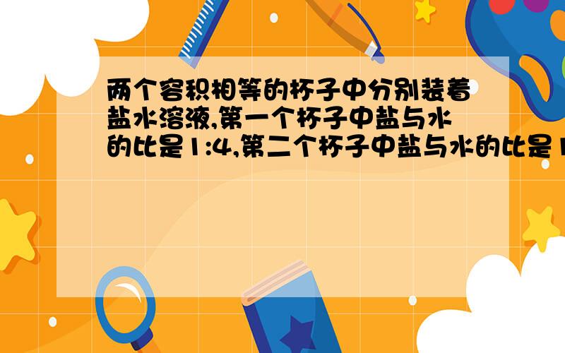 两个容积相等的杯子中分别装着盐水溶液,第一个杯子中盐与水的比是1:4,第二个杯子中盐与水的比是1:9两杯混合后盐与盐水的比