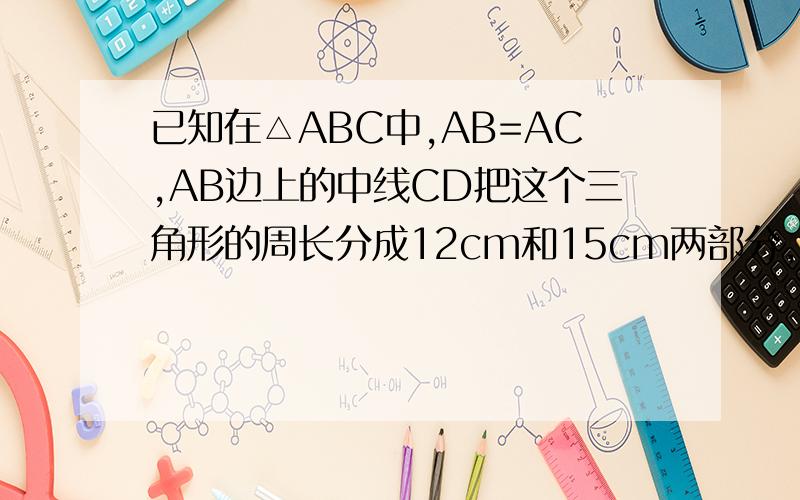 已知在△ABC中,AB=AC,AB边上的中线CD把这个三角形的周长分成12cm和15cm两部分,求△ABC得个边长