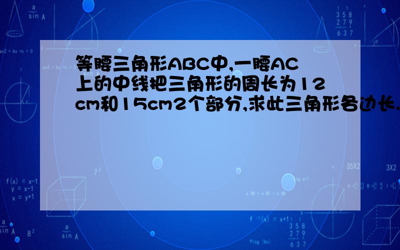 等腰三角形ABC中,一腰AC上的中线把三角形的周长为12cm和15cm2个部分,求此三角形各边长.