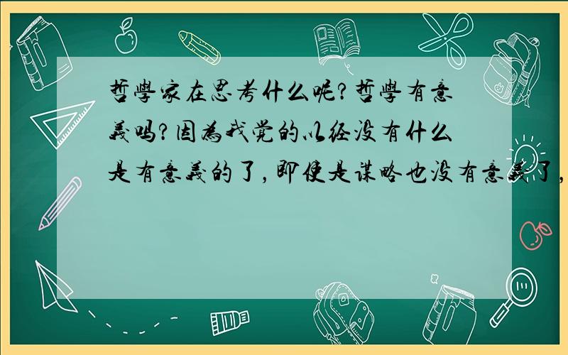 哲学家在思考什么呢?哲学有意义吗?因为我觉的以经没有什么是有意义的了，即使是谋略也没有意义了，以我写的这些回答真正的意义？哲学就有意义了吗？如有志同道和者请加QQ2210390216