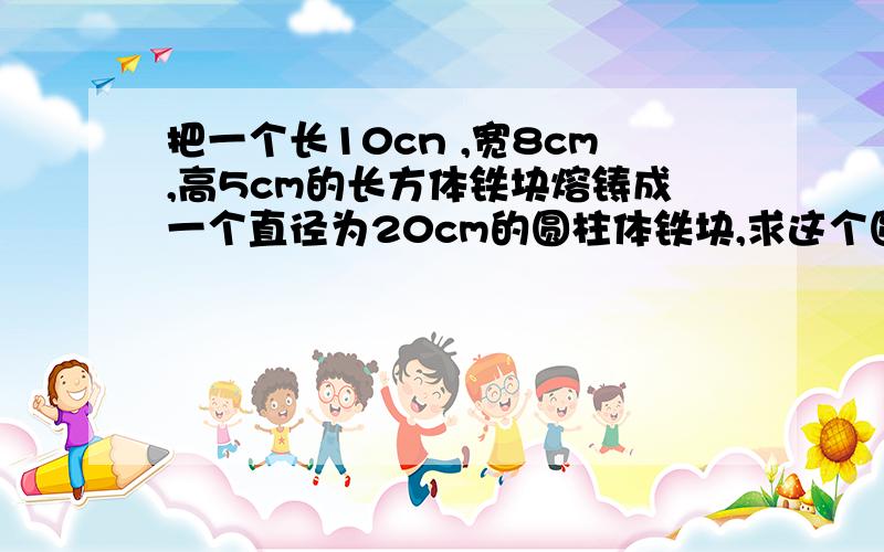 把一个长10cn ,宽8cm,高5cm的长方体铁块熔铸成一个直径为20cm的圆柱体铁块,求这个圆柱体铁块的高（不计损耗,结果保留2个有效数字）