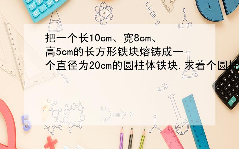 把一个长10cm、宽8cm、高5cm的长方形铁块熔铸成一个直径为20cm的圆柱体铁块.求着个圆柱体铁块的高（不计耗,结果保留2个有效数字）- -|||