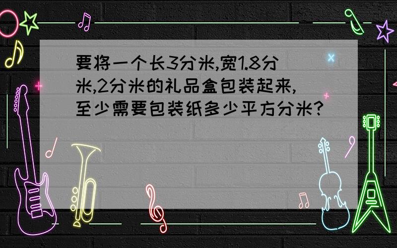 要将一个长3分米,宽1.8分米,2分米的礼品盒包装起来,至少需要包装纸多少平方分米?