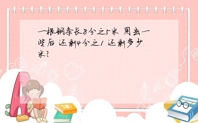 一根钢条长8分之5米 用去一些后 还剩4分之1 还剩多少米?