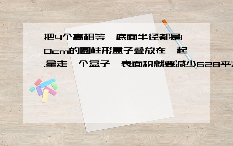 把4个高相等,底面半径都是10cm的圆柱形盒子叠放在一起.拿走一个盒子,表面积就要减少628平方厘米.