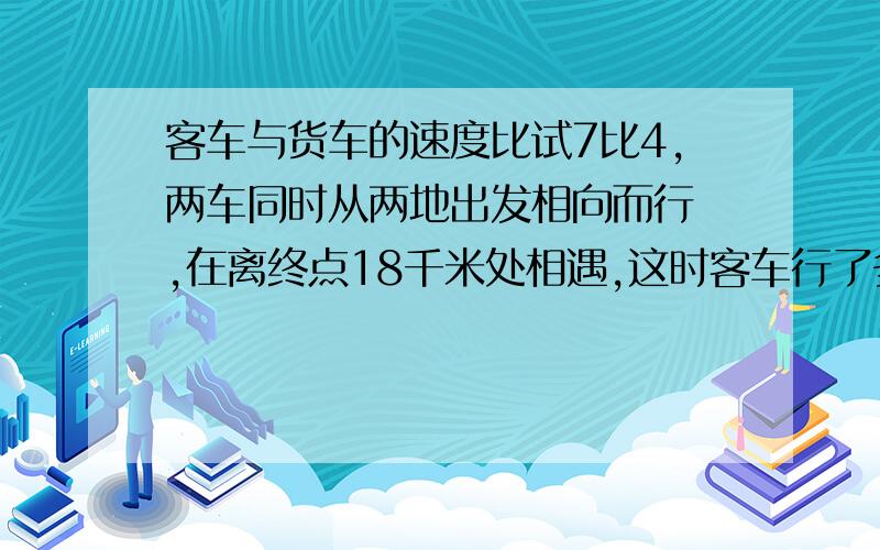 客车与货车的速度比试7比4,两车同时从两地出发相向而行 ,在离终点18千米处相遇,这时客车行了多少千米?