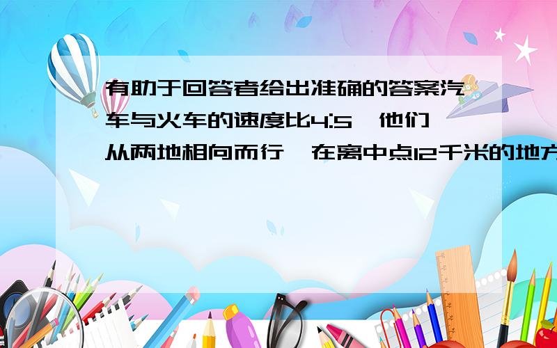 有助于回答者给出准确的答案汽车与火车的速度比4:5,他们从两地相向而行,在离中点12千米的地方相遇.这时火车行了几千米