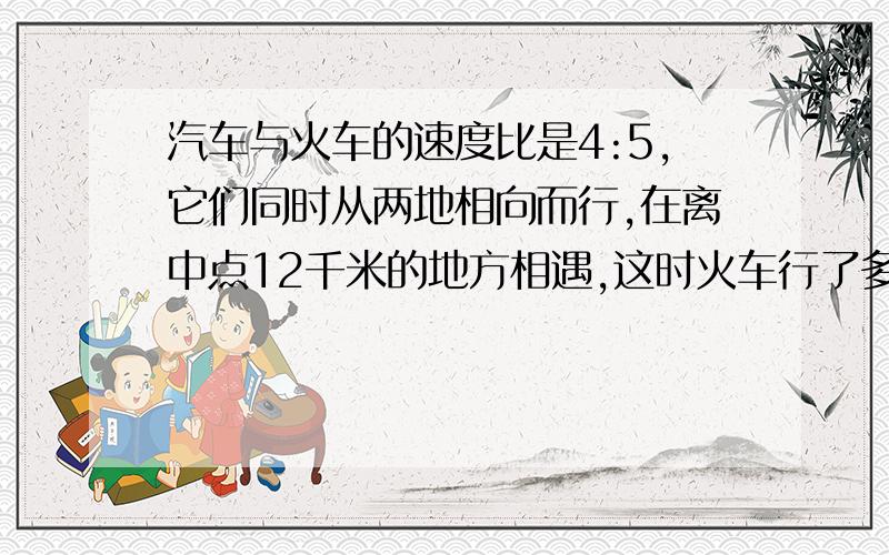 汽车与火车的速度比是4:5,它们同时从两地相向而行,在离中点12千米的地方相遇,这时火车行了多少米?