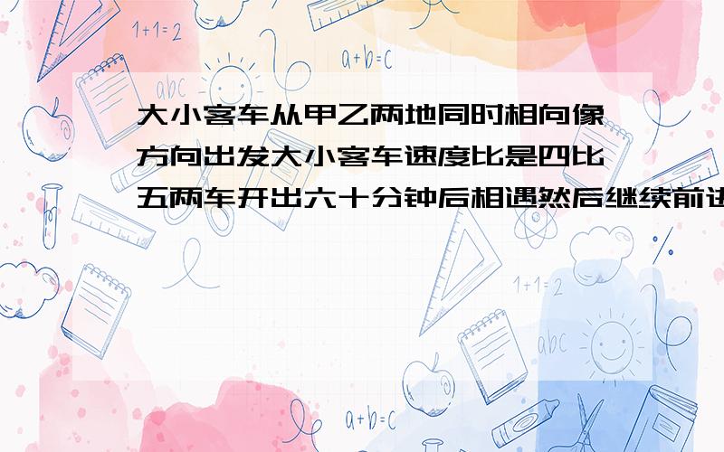 大小客车从甲乙两地同时相向像方向出发大小客车速度比是四比五两车开出六十分钟后相遇然后继续前进的大客车比小客车辋多少分钟到达目的地