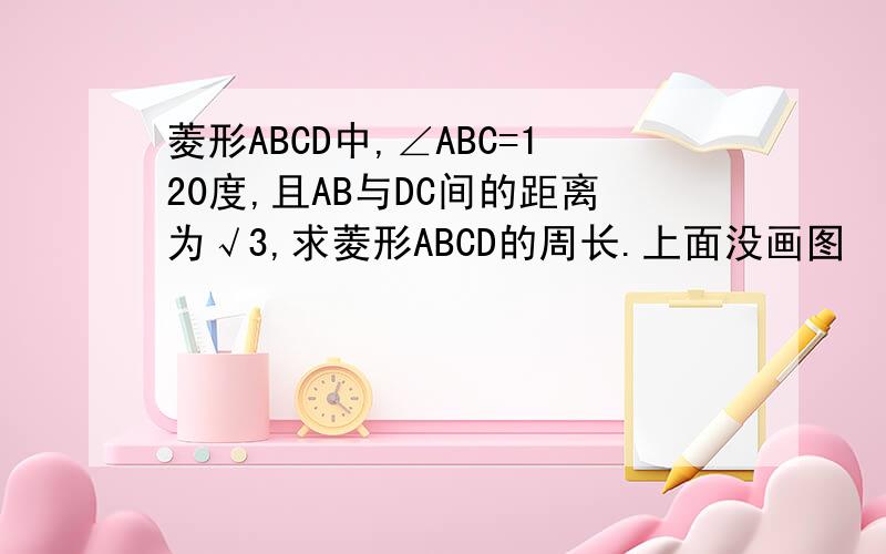 菱形ABCD中,∠ABC=120度,且AB与DC间的距离为√3,求菱形ABCD的周长.上面没画图