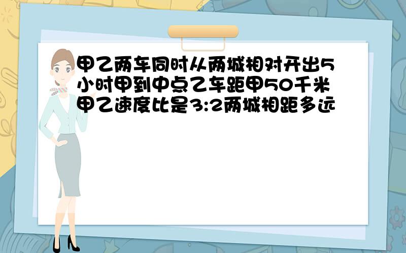 甲乙两车同时从两城相对开出5小时甲到中点乙车距甲50千米甲乙速度比是3:2两城相距多远