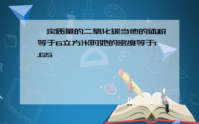 一定质量的二氧化碳当他的体积等于6立方米时她的密度等于1.65