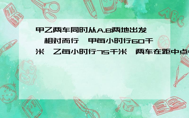 甲乙两车同时从A.B两地出发,相对而行,甲每小时行60千米,乙每小时行75千米,两车在距中点45千米处相遇.A.B两地相距多少千米?老师马上就回来了!（我们在开卷考试）