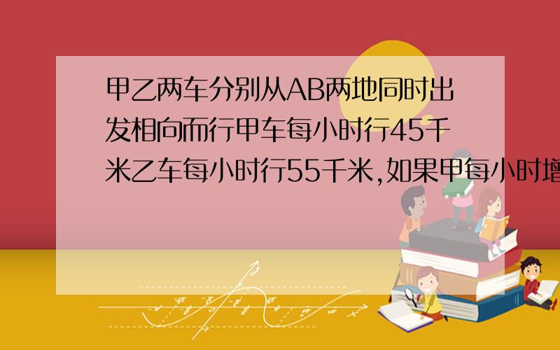 甲乙两车分别从AB两地同时出发相向而行甲车每小时行45千米乙车每小时行55千米,如果甲每小时增加15千米甲乙两车分别从AB两地同时出发,相向而行,甲车每小时行45千米,乙车每小时行55千米,如