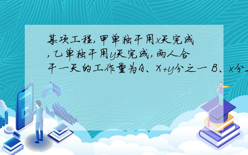 某项工程,甲单独干用x天完成,乙单独干用y天完成,两人合干一天的工作量为A、X+y分之一 B、x分之一＋y分之一 C、x+y分之x D、x+y分之y