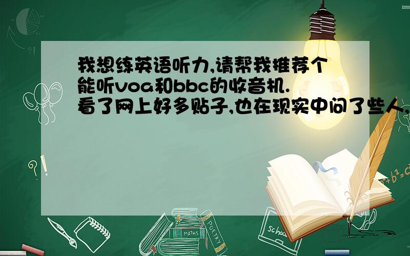 我想练英语听力,请帮我推荐个能听voa和bbc的收音机.看了网上好多贴子,也在现实中问了些人,好多英语高手都在听voa和bbc,请帮我推荐个收音机能接收到这些节目的,最好清晰点的,不要太贵了.