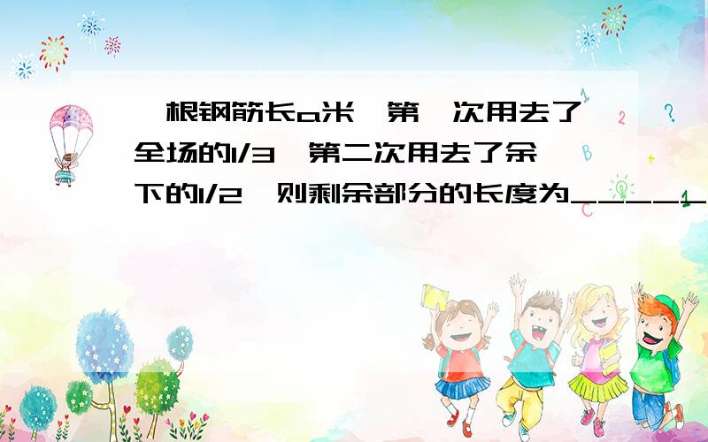 一根钢筋长a米,第一次用去了全场的1/3,第二次用去了余下的1/2,则剩余部分的长度为________米我写1/3为什么错是1/3a吗?