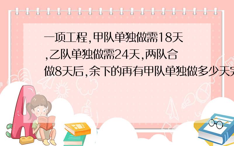 一项工程,甲队单独做需18天,乙队单独做需24天,两队合做8天后,余下的再有甲队单独做多少天完成