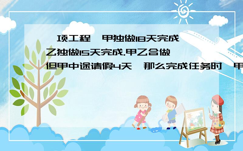 一项工程,甲独做18天完成,乙独做15天完成.甲乙合做,但甲中途请假4天,那么完成任务时,甲做了多少天