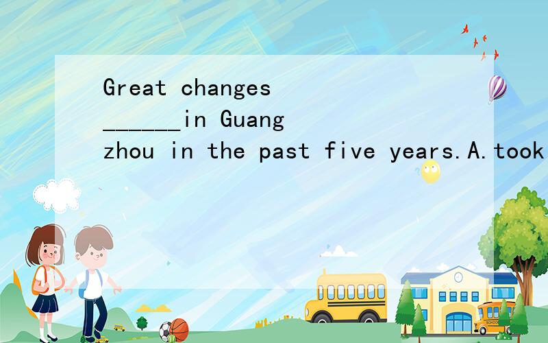Great changes ______in Guangzhou in the past five years.A.took place B.have taken place C.have been taken place D.were taken place
