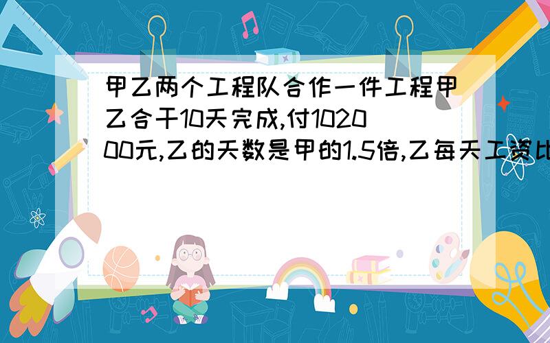 甲乙两个工程队合作一件工程甲乙合干10天完成,付102000元,乙的天数是甲的1.5倍,乙每天工资比甲多1500元.（1）求甲乙的工效.（2）甲乙两队谁的工资少?第一问错了求甲乙各干了多少天