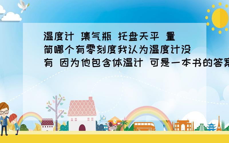 温度计 集气瓶 托盘天平 量筒哪个有零刻度我认为温度计没有 因为他包含体温计 可是一本书的答案说有零刻度好象只有两个有 到底哪两个啊量筒不是也有么