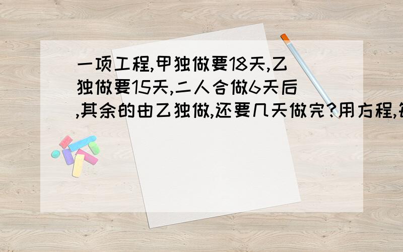 一项工程,甲独做要18天,乙独做要15天,二人合做6天后,其余的由乙独做,还要几天做完?用方程,每一步要写清楚