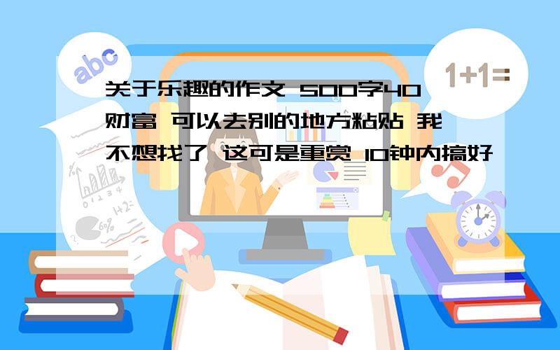 关于乐趣的作文 500字40财富 可以去别的地方粘贴 我不想找了 这可是重赏 10钟内搞好