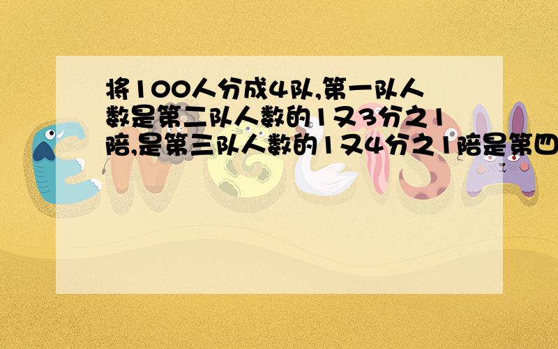 将100人分成4队,第一队人数是第二队人数的1又3分之1陪,是第三队人数的1又4分之1陪是第四队人数的49分之20那么第四队有多少人