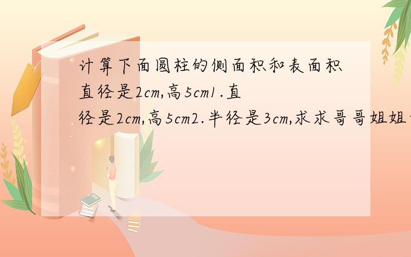 计算下面圆柱的侧面积和表面积直径是2cm,高5cm1.直径是2cm,高5cm2.半径是3cm,求求哥哥姐姐帮帮忙