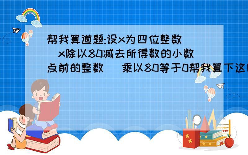 帮我算道题:设x为四位整数 (x除以80减去所得数的小数点前的整数) 乘以80等于0帮我算下这四位数字是多少