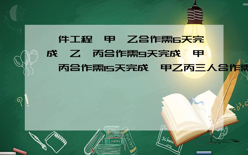 一件工程,甲、乙合作需6天完成,乙、丙合作需9天完成,甲、丙合作需15天完成,甲乙丙三人合作需几天完成