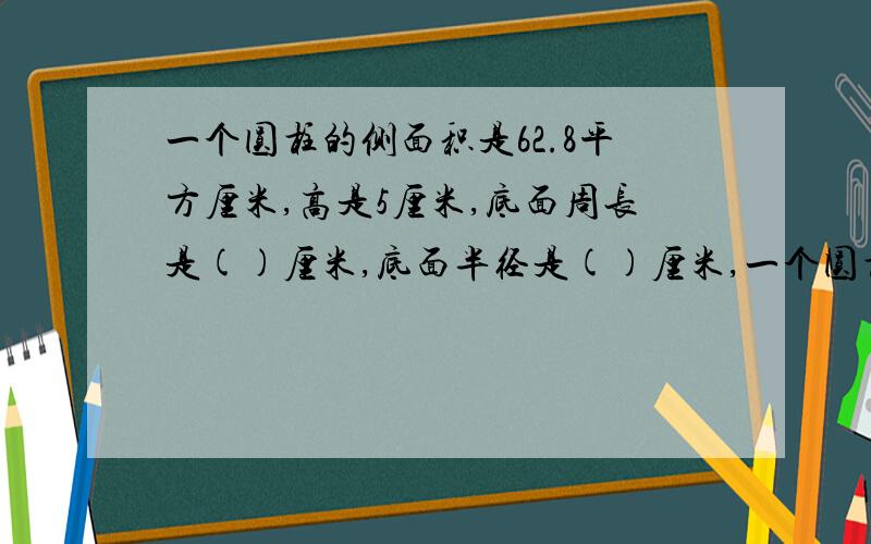 一个圆柱的侧面积是62.8平方厘米,高是5厘米,底面周长是()厘米,底面半径是()厘米,一个圆柱的侧面积是62.8平方厘米,高是5厘米,底面周长是（）厘米,底面半径是（）厘米,底面积是（）平方厘米