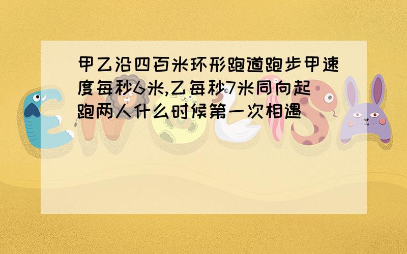 甲乙沿四百米环形跑道跑步甲速度每秒6米,乙每秒7米同向起跑两人什么时候第一次相遇