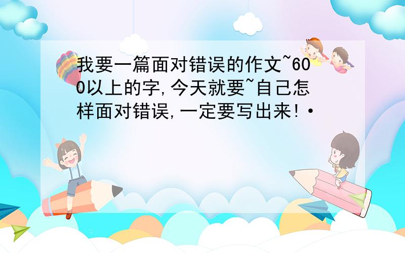 我要一篇面对错误的作文~600以上的字,今天就要~自己怎样面对错误,一定要写出来!·