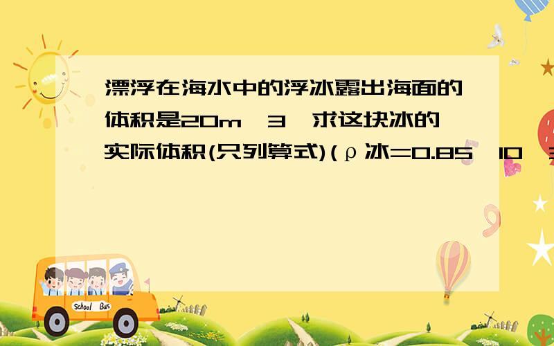 漂浮在海水中的浮冰露出海面的体积是20m^3,求这块冰的实际体积(只列算式)(ρ冰=0.85×10^3kg/m^3,ρ海水=1.05×10^3kg/m^3)．