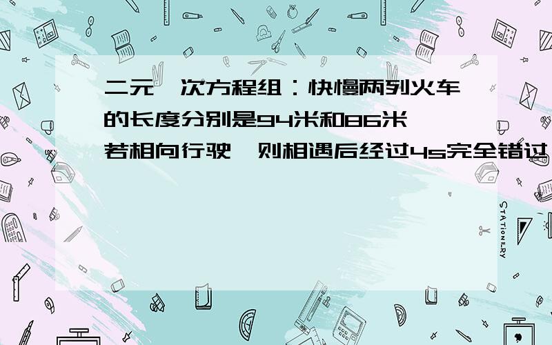 二元一次方程组：快慢两列火车的长度分别是94米和86米,若相向行驶,则相遇后经过4s完全错过,若同向而驶,则从快车的车头与慢车的车尾相遇后,经过36s完全超过慢车,求快慢两列火车的速度.