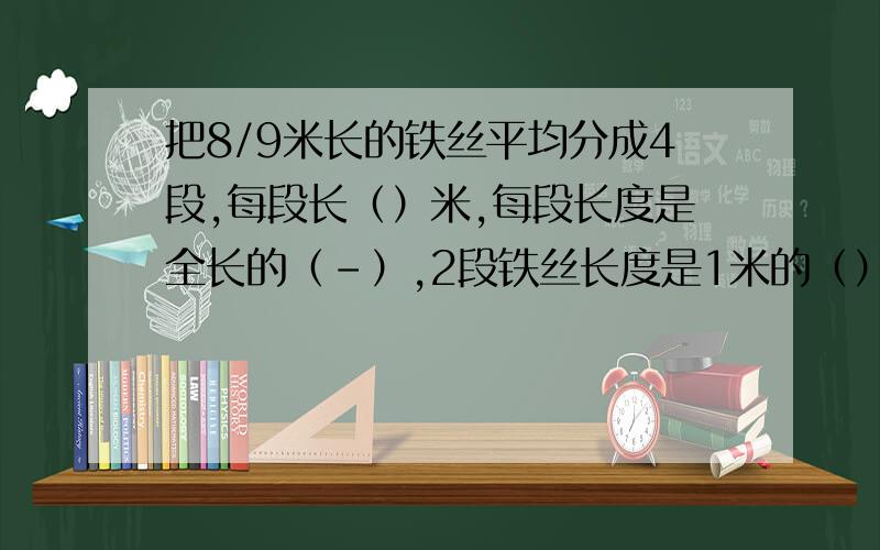 把8/9米长的铁丝平均分成4段,每段长（）米,每段长度是全长的（-）,2段铁丝长度是1米的（）?可能现在没多少人了,我实在想不出来才会在网上寻求帮助的,