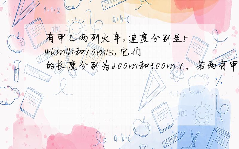 有甲乙两列火车,速度分别是54km/h和10m/s,它们的长度分别为200m和300m.1、若两有甲乙两列火车,速度分别是54km/h和10m/s,它们的长度分别为200m和300m.1、若两车相向行驶,两车从车头相遇到车尾错开