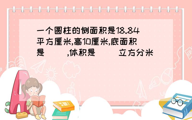 一个圆柱的侧面积是18.84平方厘米,高10厘米,底面积是( ）,体积是（ ）立方分米