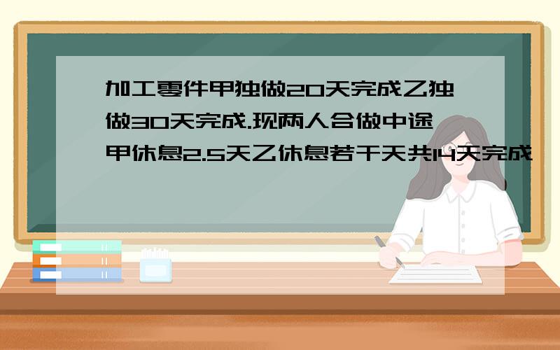 加工零件甲独做20天完成乙独做30天完成.现两人合做中途甲休息2.5天乙休息若干天共14天完成,乙休息多少天