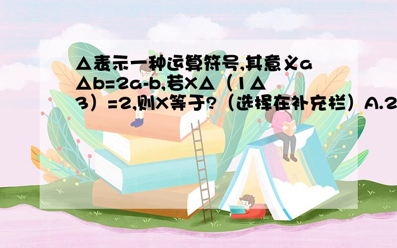 △表示一种运算符号,其意义a△b=2a-b,若X△（1△3）=2,则X等于?（选择在补充栏）A.2B.二分之一C.二分之三D.-2